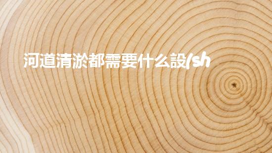 河道清淤都需要什么設(shè)備揭秘水底世界的秘密與清淤技術(shù)的未來發(fā)展！